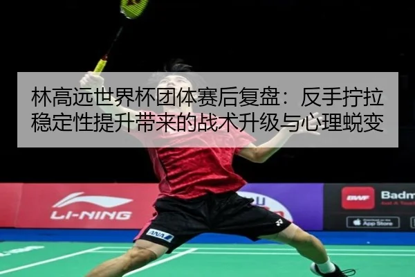 林高远世界杯团体赛后复盘：反手拧拉稳定性提升带来的战术升级与心理蜕变